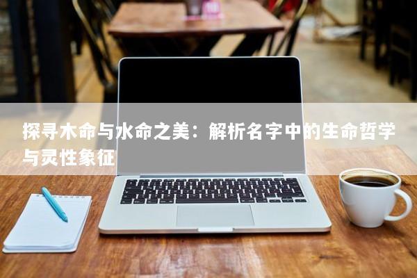 探寻木命与水命之美：解析名字中的生命哲学与灵性象征